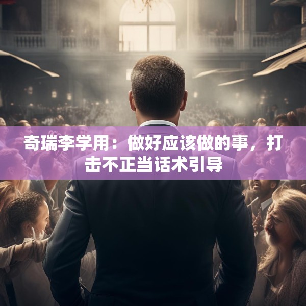 奇瑞李学用：做好应该做的事，打击不正当话术引导