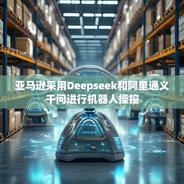 亚马逊采用Deepseek和阿里通义千问进行机器人操控