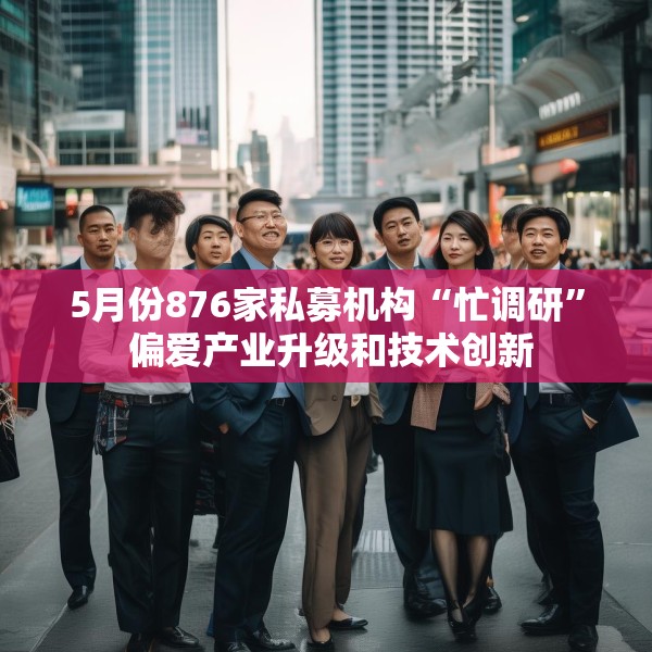5月份876家私募机构“忙调研” 偏爱产业升级和技术创新