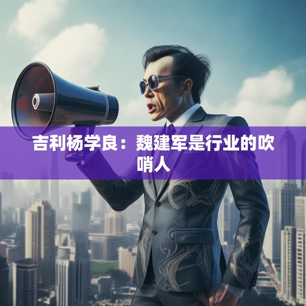 吉利杨学良：魏建军是行业的吹哨人