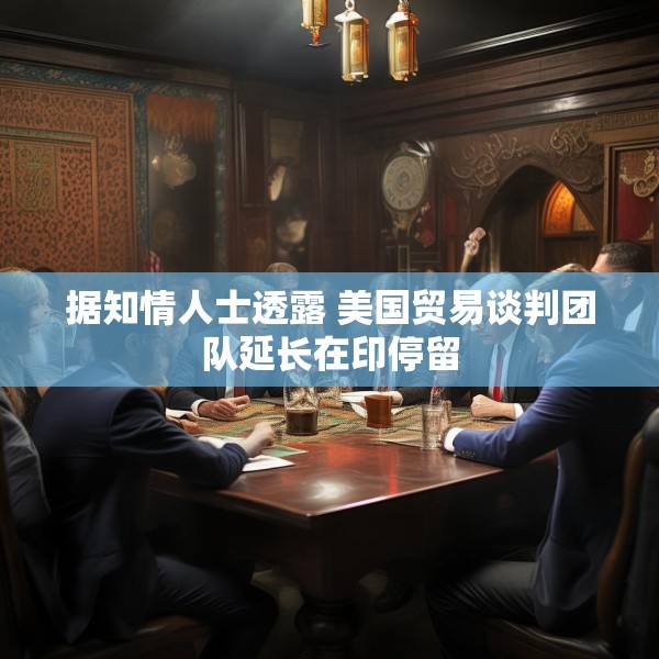 据知情人士透露 美国贸易谈判团队延长在印停留