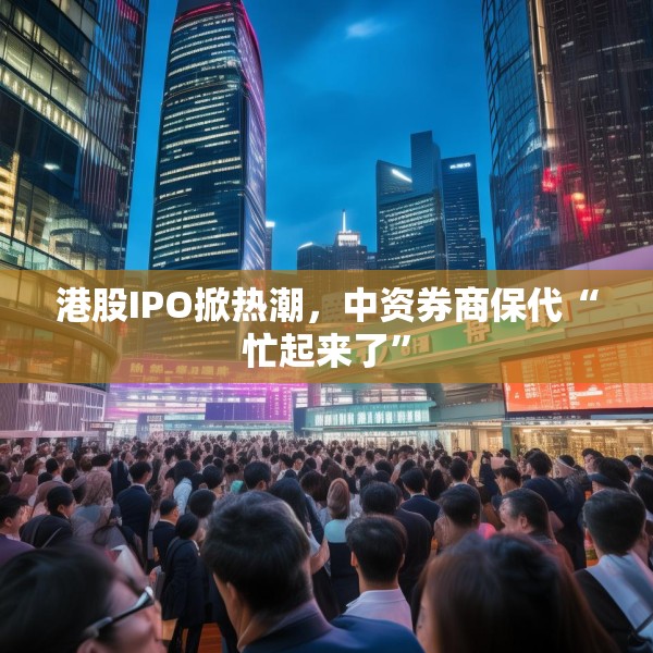 港股IPO掀热潮，中资券商保代“忙起来了”