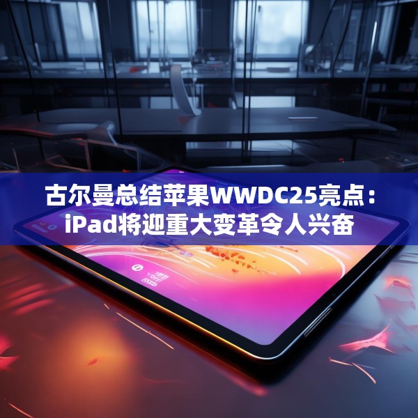 古尔曼总结苹果WWDC25亮点：iPad将迎重大变革令人兴奋