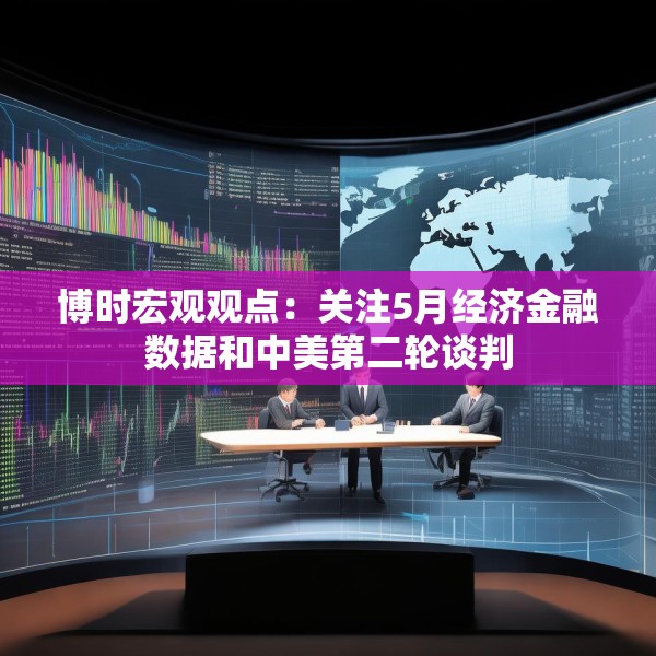 博时宏观观点：关注5月经济金融数据和中美第二轮谈判