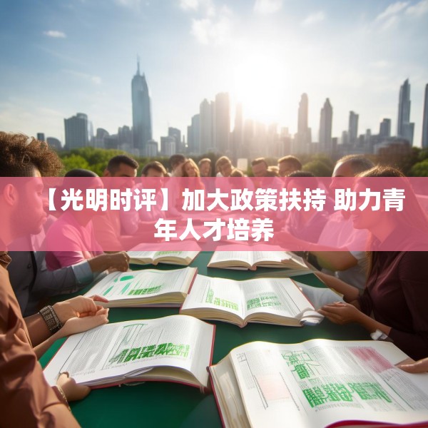 【光明时评】加大政策扶持 助力青年人才培养 