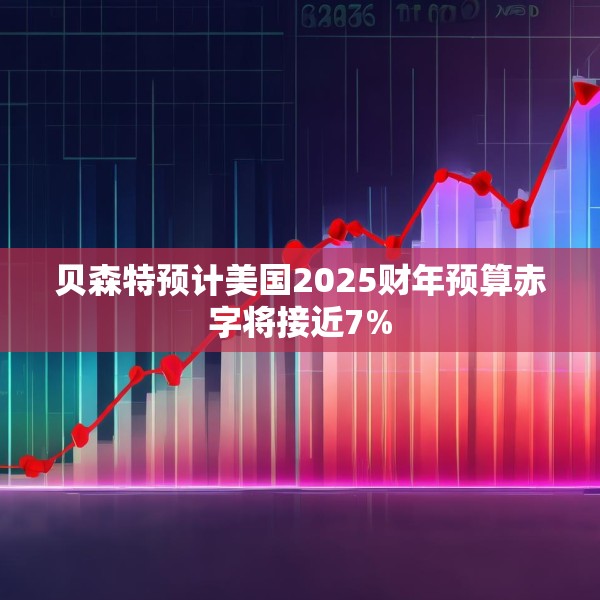 贝森特预计美国2025财年预算赤字将接近7%