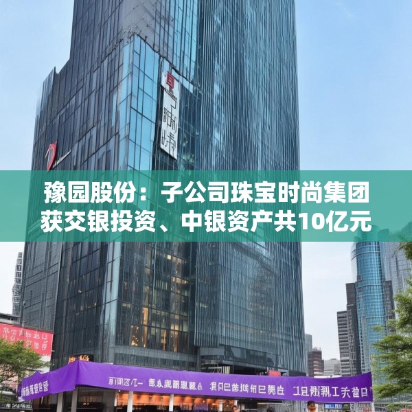 豫园股份：子公司珠宝时尚集团获交银投资、中银资产共10亿元投资