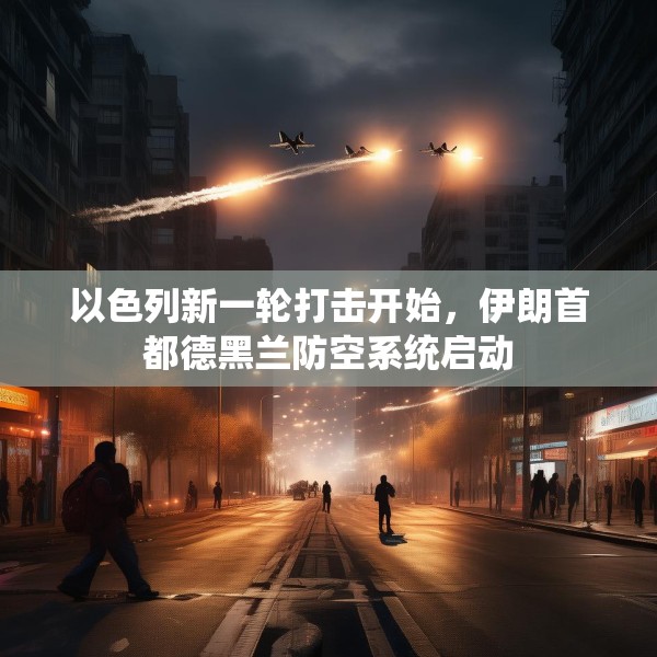 以色列新一轮打击开始，伊朗首都德黑兰防空系统启动