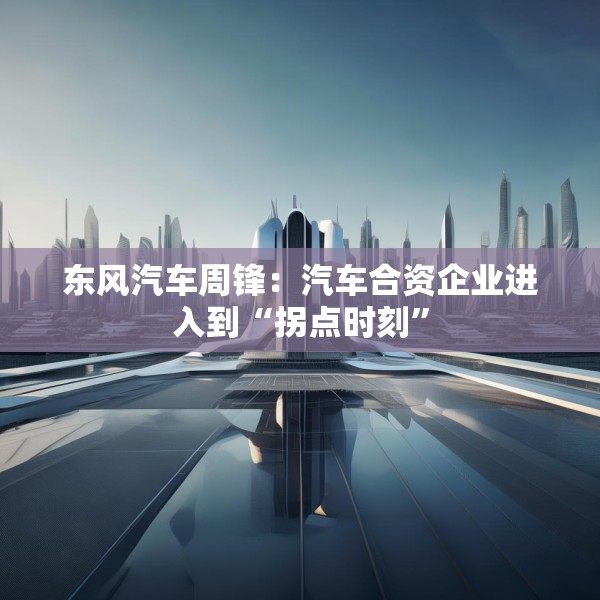 东风汽车周锋：汽车合资企业进入到“拐点时刻”
