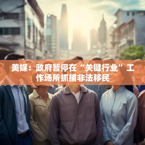 美媒：政府暂停在“关键行业”工作场所抓捕非法移民