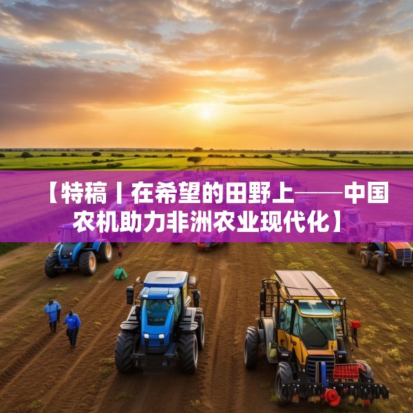 【特稿丨在希望的田野上──中国农机助力非洲农业现代化】