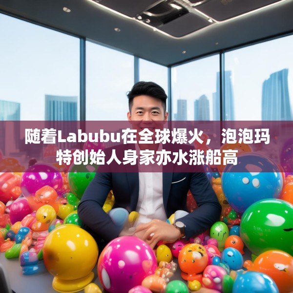 随着Labubu在全球爆火，泡泡玛特创始人身家亦水涨船高
