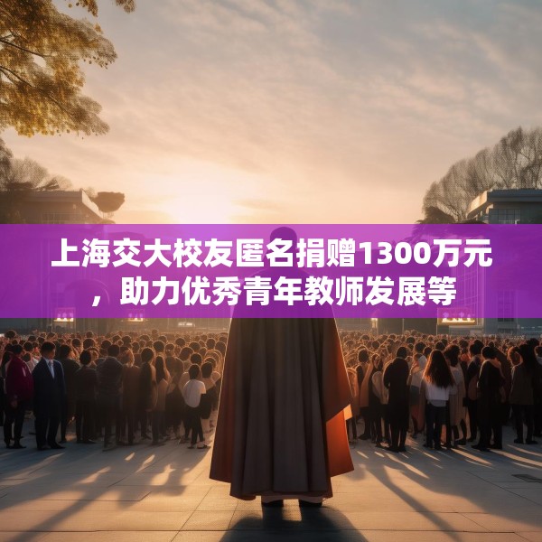 上海交大校友匿名捐赠1300万元，助力优秀青年教师发展等