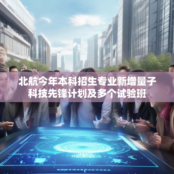 北航今年本科招生专业新增量子科技先锋计划及多个试验班