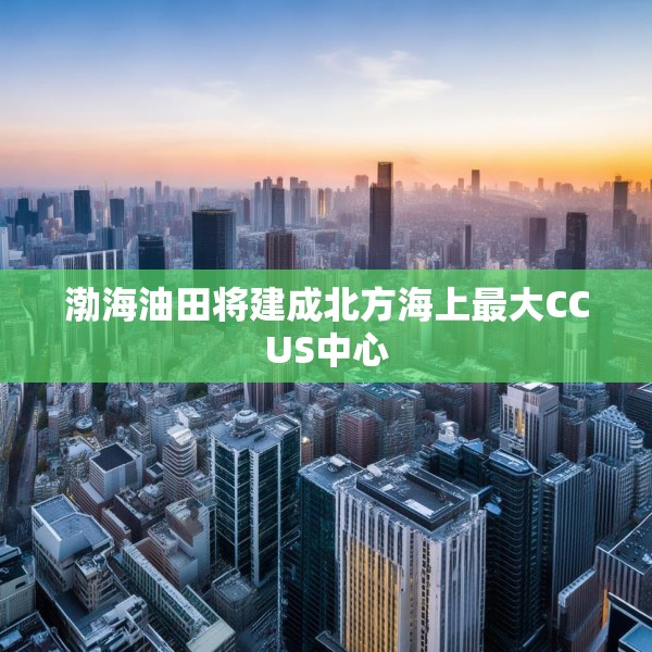 渤海油田将建成北方海上最大CCUS中心