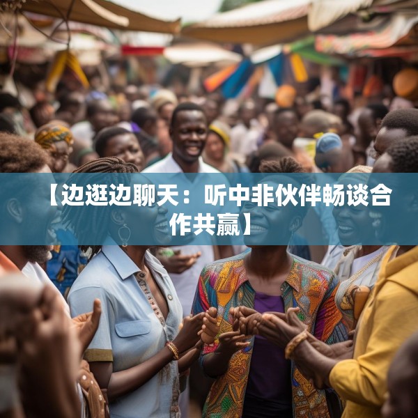 【边逛边聊天：听中非伙伴畅谈合作共赢】