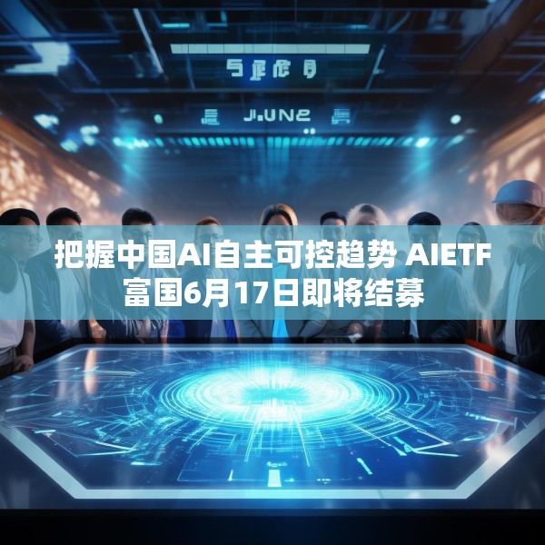 把握中国AI自主可控趋势 AIETF富国6月17日即将结募