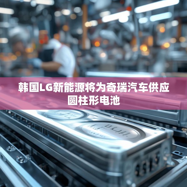 韩国LG新能源将为奇瑞汽车供应圆柱形电池